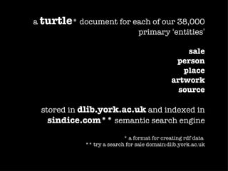 a turtle* document for each of our 38,000
                        primary ‘entities’

                                                 sale
                                              person
                                                place
                                             artwork
                                               source

 stored in dlib.york.ac.uk and indexed in
   sindice.com** semantic search engine
                           * a format for creating rdf data
            ** try a search for sale domain:dlib.york.ac.uk
 