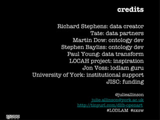 credits

         Richard Stephens: data creator
                      Tate: data partners
               Martin Dow: ontology dev
          Stephen Bayliss: ontology dev
             Paul Young: data transform
              LOCAH project: inspiration
                  Jon Voss: lodlam guru
University of York: institutional support
                            JISC: funding

                                    @julieallinson
                       julie.allinson@york.ac.uk
                http://tinyurl.com/dlib-openart
                                #LODLAM #sxsw
 