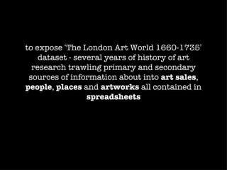 to expose ‘The London Art World 1660-1735’
    dataset - several years of history of art
  research trawling primary and secondary
 sources of information about into art sales,
people, places and artworks all contained in
                 spreadsheets
 