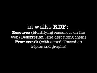 in walks RDF:
Resource (identifying resources on the
web) Description (and describing them)
  Framework (with a model based on
         triples and graphs)
 