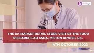THE UK MARKET RETAIL STORE VISIT BY THE FOOD
RESEARCH LAB ASDA, MILTON KEYNES, UK.
4TH OCTOBER 2022
01
 