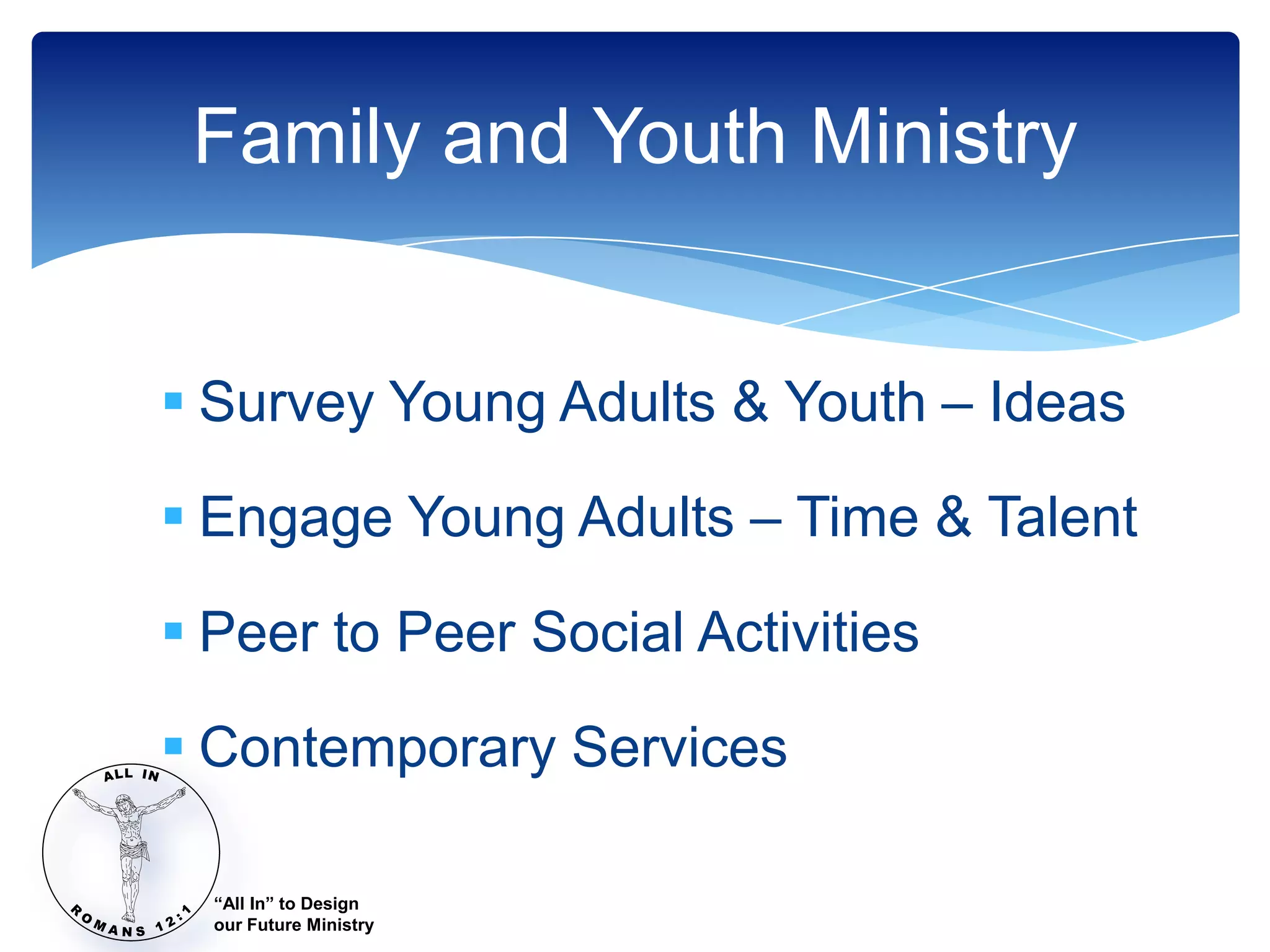 Family and Youth Ministry


 Survey Young Adults & Youth – Ideas

 Engage Young Adults – Time & Talent

 Peer to Peer Social Activities

 Contemporary Services

  “All In” to Design
  our Future Ministry
 