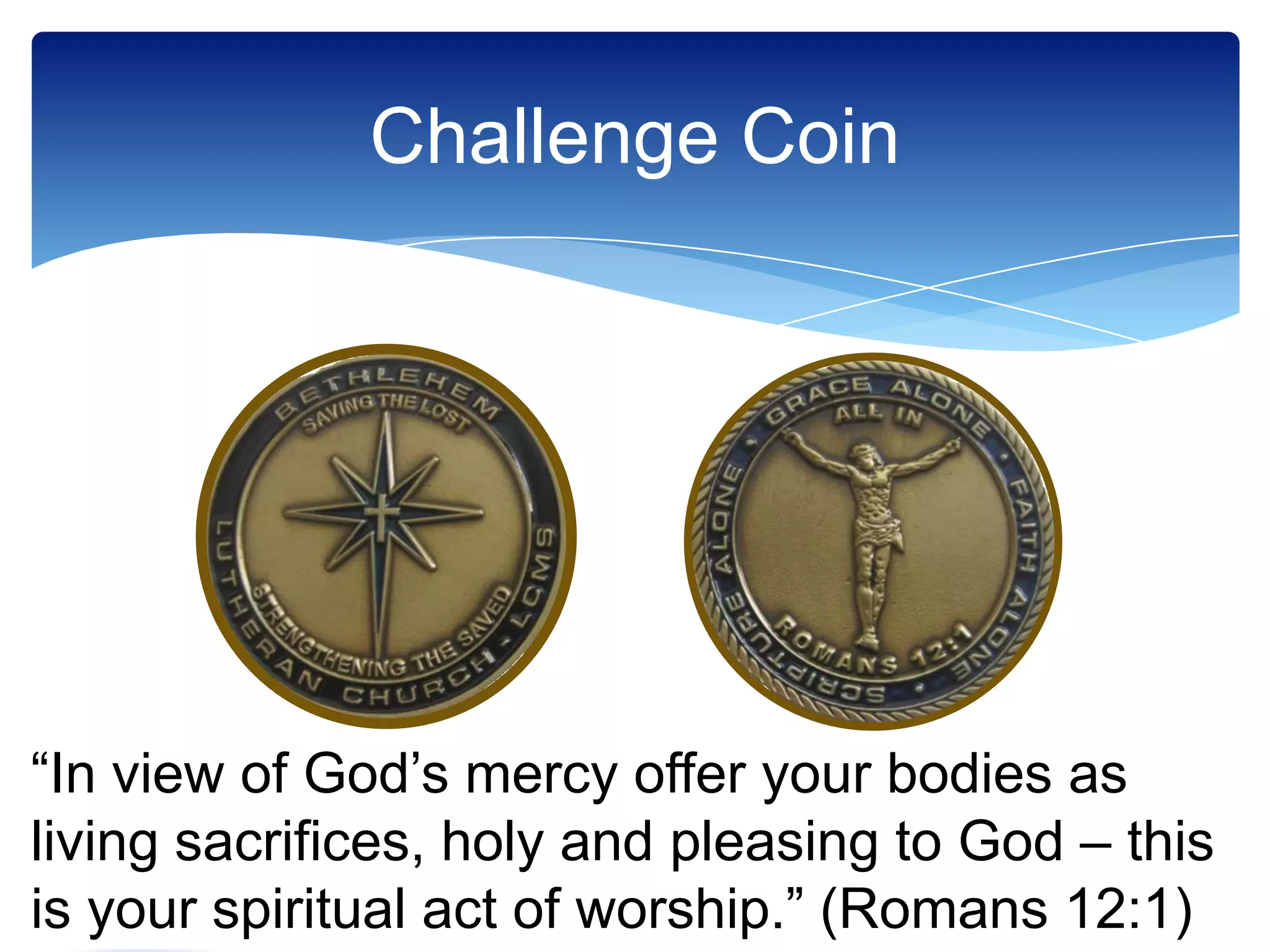 Challenge Coin




“In view of God’s mercy offer your bodies as
living sacrifices, holy and pleasing to God – this
is your spiritual act of worship.” (Romans 12:1)
       “All In” to Design
       our Future Ministry
 