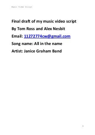 Music Video Script

Final draft of my music video script
By Tom Ross and Alex Nesbit
Email: 11272774cw@gmail.com
Song name: All in the name
Artist: Janice Graham Band

1

 
