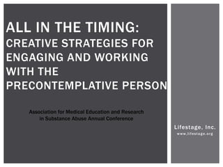 ALL IN THE TIMING:
CREATIVE STRATEGIES FOR
ENGAGING AND WORKING
WITH THE
PRECONTEMPLATIVE PERSON

   Association for Medical Education and Research
       in Substance Abuse Annual Conference
                                                    Lifestage, Inc.
                                                     www,lifestage.org
 