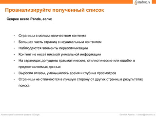 Проанализируйте полученный список
- Страницы с малым количеством контента
- Большая часть страниц с неуникальным контентом
- Наблюдаются элементы переоптимизации
- Контент не несет никакой уникальной информации
- На страницах допущены грамматические, стилистические или ошибки в
предоставляемых данных
- Выросли отказы, уменьшилось время и глубина просмотров
- Страницы не отличаются в лучшую сторону от других страниц в результатах
поиска
Скорее всего Panda, если:
 