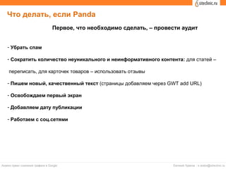 Что делать, если Panda
- Убрать спам
- Сократить количество неуникального и неинформативного контента: для статей –
переписать, для карточек товаров – использовать отзывы
- Пишем новый, качественный текст (страницы добавляем через GWT add URL)
- Освобождаем первый экран
- Добавляем дату публикации
- Работаем с соц.сетями
Первое, что необходимо сделать, – провести аудит
 