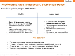 Ссылочный профиль, который любит Пингвин
ССЫЛКИ АНКОР-ЛИСТ
- Более 40% покупных ссылок
- Однотипные доноры (псевдоСДЛ)
- Низкая посещаемость доноров <
100
- У доноров большое количество
исходящих ссылок (на кого попало)
- Арендованные ссылки (в блоках)
- Большая часть анкоров с
коммерческими фразами
- Типичная длина анкора (одно-
два слова)
- Однотипность безанкорных
ссылок
- Нет ссылок картинок и nofollow
Необходимо проанализировать ссылочную массу
Что делать?
- Отклонить ссылки с коммерческим анкором
- Если есть безанкорные, но арендованные, – необходимо удалить
- По возможности для части ссылок применить атрибут nofollow
- Безанкорные ссылки с хороших доноров можно оставить
 