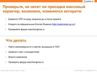 Проверьте, не несет ли просадка массовый
характер, возможно, изменился алгоритм
- Сравните ТОП по ряду запросов до и после апдейта
- Следите за официальным блогом Яндекса (http://webmaster.ya.ru/)
- Проверяйте форум searchengines.ru
Что делать
- Найти закономерности у сайтов, вышедших в ТОП
- Сравнить сайт с конкурентами
- Внести изменения
- Проверять форум searchengines.ru
 