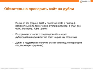 Обязательно проверить сайт на дубли
- Ищем по title (сервис GWT и оператор intitle в Яндекс ) -
поможет выявить технические дубли (например, с www, без
www, /index.php, ?utm, ?parm)
- По фрагменту текста с оператором site – может
дублироваться один и тот же текст на разных страницах
- Дубли в поддоменах (получив список с помощью операторов
site, посмотреть ручками)
 