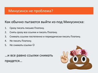 Как обычно пытаются выйти из-под Минусинска:
1. Сразу писать письмо Платону.
2. Снять сразу все ссылки и писать Платону.
3. Снимать ссылки постепенно и периодически писать Платону.
4. Не писать Платону.
5. Не снимать ссылки 
…и все равно ссылки снимать
придется…
Минусинск не проблема?
 
