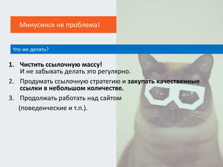 1. Чистить ссылочную массу!
И не забывать делать это регулярно.
2. Продумать ссылочную стратегию и закупать качественные
ссылки в небольшом количестве.
3. Продолжать работать над сайтом
(поведенческие и т.п.).
Что же делать?
Минусинск не проблема!
 