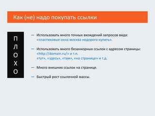 Как (не) надо покупать ссылки
Использовать много точных вхождений запросов вида:
«пластиковые окна москва недорого купить».
Использовать много безанкорных ссылок с адресом страницы:
«http://domain.ru/» и т.п.
«тут», «здесь», «там», «на странице» и т.д.
Много внешних ссылок на странице.
Быстрый рост ссылочной массы.
—
—
—
—
П
Л
О
Х
О
 