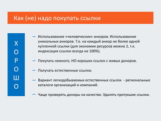 Как (не) надо покупать ссылки
Использование «человеческих» анкоров. Использование
уникальных анкоров. Т.е. на каждый анкор не более одной
купленной ссылки (для экономии ресурсов можно 2, т.к.
индексация ссылок всегда не 100%).
Покупать немного, НО хороших ссылок с живых доноров.
Получать естественные ссылки.
Вариант легкодобываемых естественных ссылок - региональные
каталоги организаций и компаний.
Чаще проверять доноры на качество. Удалять протухшие ссылки.
—
—
—
—
—
Х
О
Р
О
Ш
О
 