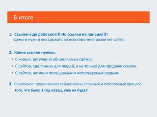 В итоге
2. Какие ссылки нужны:
 С живых, регулярно обновляемых сайтов.
 С сайтов, сделанных для людей, а не только для продажи ссылок.
 С сайтов, активно посещаемых и используемых людьми.
3. Ссылочное продвижение сейчас очень сложный и осторожный процесс.
Того, что было 1 год назад, уже не будет!
1. Ссылки еще работают!!! Но ссылки не панацея!!!
Деньги нужно вкладывать во всестороннее развитие сайта.
 