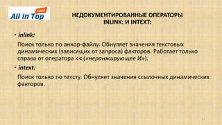 НЕДОКУМЕНТИРОВАННЫЕ ОПЕРАТОРЫ
INLINK: И INTEXT:
11
• inlink:
Поиск только по анкор-файлу. Обнуляет значения текстовых
динамических (зависящих от запроса) факторов. Работает только
справа от оператора << («неранжирующее И»).
• intext:
Поиск только по тексту. Обнуляет значения ссылочных динамических
факторов.
 