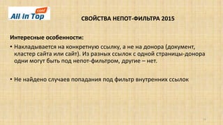 СВОЙСТВА НЕПОТ-ФИЛЬТРА 2015
15
Интересные особенности:
• Накладывается на конкретную ссылку, а не на донора (документ,
кластер сайта или сайт). Из разных ссылок с одной страницы-донора
одни могут быть под непот-фильтром, другие – нет.
• Не найдено случаев попадания под фильтр внутренних ссылок
 