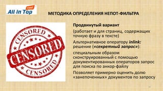 МЕТОДИКА ОПРЕДЕЛЕНИЯ НЕПОТ-ФИЛЬТРА
16
Продвинутый вариант
(работает и для страниц, содержащих
точную фразу в тексте)
Альтернативное оператору inlink:
решение («секретный запрос»):
специальным образом
сконструированный с помощью
документированных операторов запрос
для поиска по анкор-файлу
Позволяет примерно оценить долю
«занепоченных» документов по запросу
 