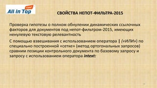 СВОЙСТВА НЕПОТ-ФИЛЬТРА-2015
19
Проверка гипотезы о полном обнулении динамических ссылочных
факторов для документов под непот-фильтром-2015, имеющих
ненулевую текстовую релевантность
С помощью взвешивания с использованием оператора | («ИЛИ») по
специально построенной «сетке» (метод ортогональных запросов)
сравним позиции контрольного документа по базовому запросу и
запросу с использованием оператора intext:
 