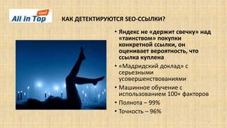 КАК ДЕТЕКТИРУЮТСЯ SEO-ССЫЛКИ?
5
• Яндекс не «держит свечку» над
«таинством» покупки
конкретной ссылки, он
оценивает вероятность, что
ссылка куплена
• «Мадридский доклад» с
серьезными
усовершенствованиями
• Машинное обучение с
использованием 100+ факторов
• Полнота – 99%
• Точность – 96%
 