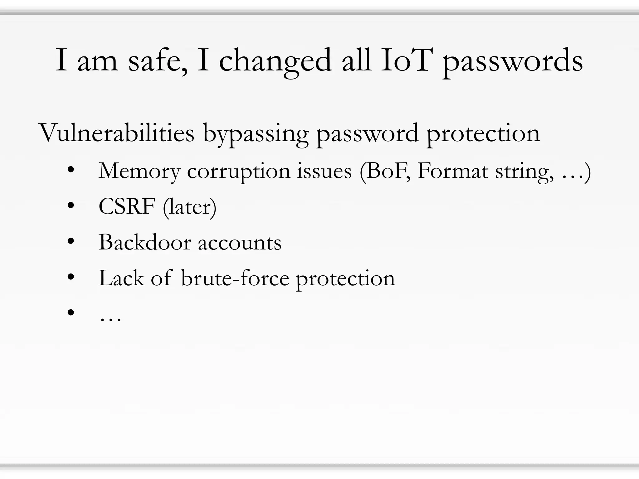 I am safe, I changed all IoT passwords
Vulnerabilities bypassing password protection
• Memory corruption issues (BoF, Format string, …)
• CSRF (later)
• Backdoor accounts
• Lack of brute-force protection
• …
 
