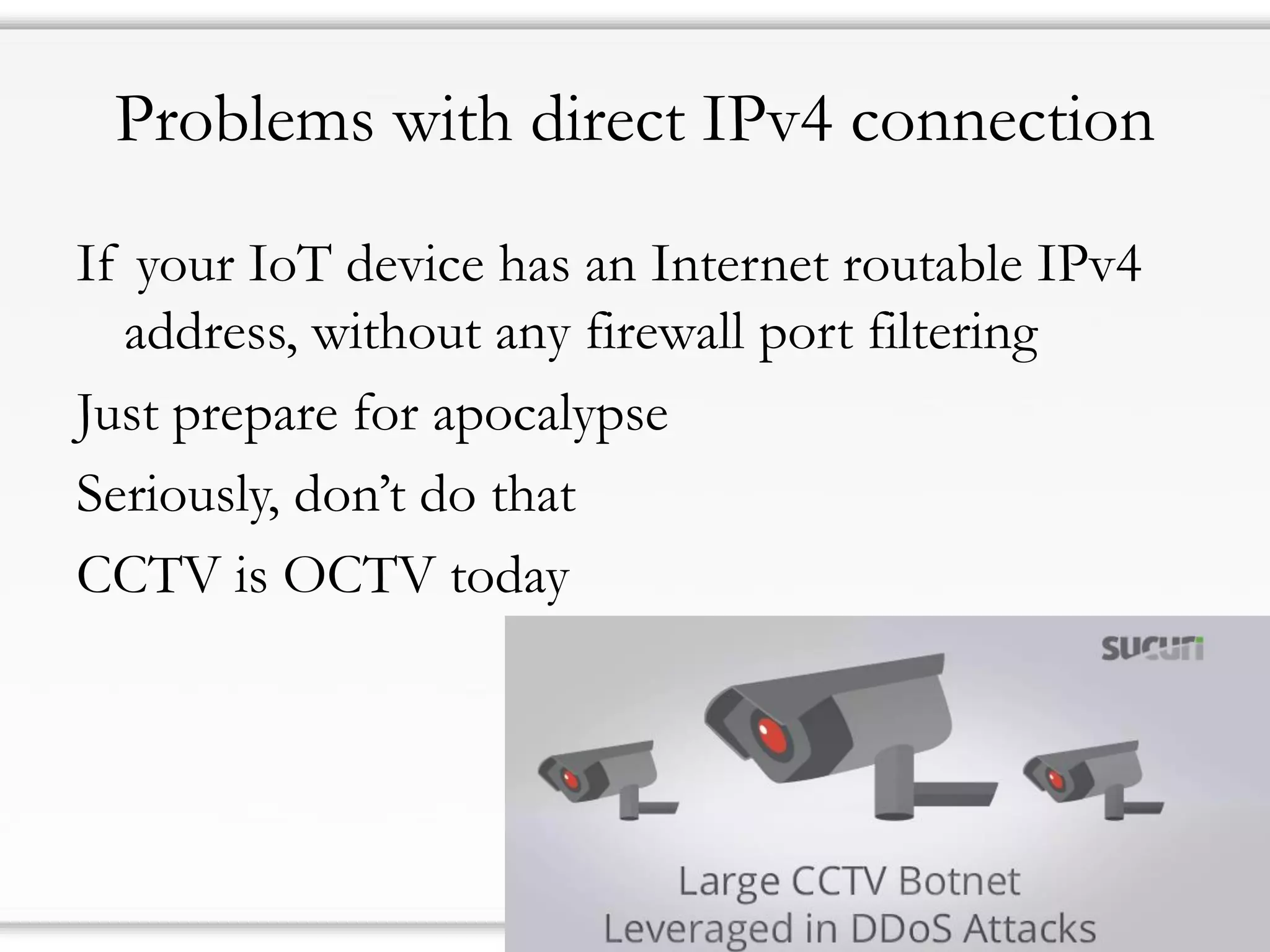 Problems with direct IPv4 connection
If your IoT device has an Internet routable IPv4
address, without any firewall port filtering
Just prepare for apocalypse
Seriously, don’t do that
CCTV is OCTV today
 