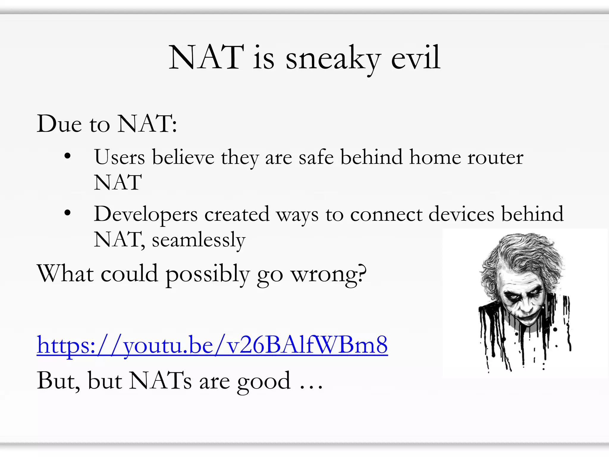 NAT is sneaky evil
Due to NAT:
• Users believe they are safe behind home router
NAT
• Developers created ways to connect devices behind
NAT, seamlessly
What could possibly go wrong?
https://youtu.be/v26BAlfWBm8
But, but NATs are good …
 