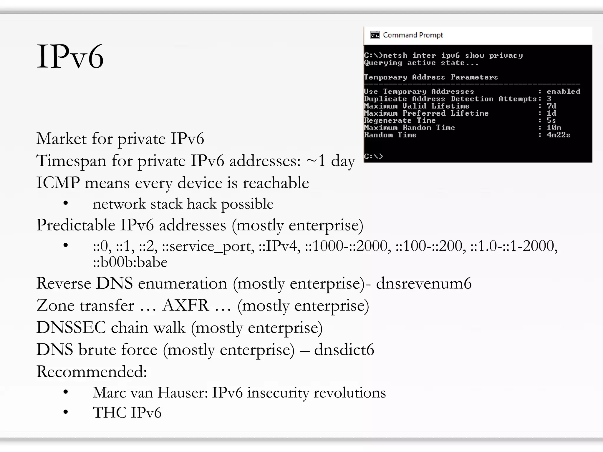IPv6
Market for private IPv6
Timespan for private IPv6 addresses: ~1 day
ICMP means every device is reachable
• network stack hack possible
Predictable IPv6 addresses (mostly enterprise)
• ::0, ::1, ::2, ::service_port, ::IPv4, ::1000-::2000, ::100-::200, ::1.0-::1-2000,
::b00b:babe
Reverse DNS enumeration (mostly enterprise)- dnsrevenum6
Zone transfer … AXFR … (mostly enterprise)
DNSSEC chain walk (mostly enterprise)
DNS brute force (mostly enterprise) – dnsdict6
Recommended:
• Marc van Hauser: IPv6 insecurity revolutions
• THC IPv6
 