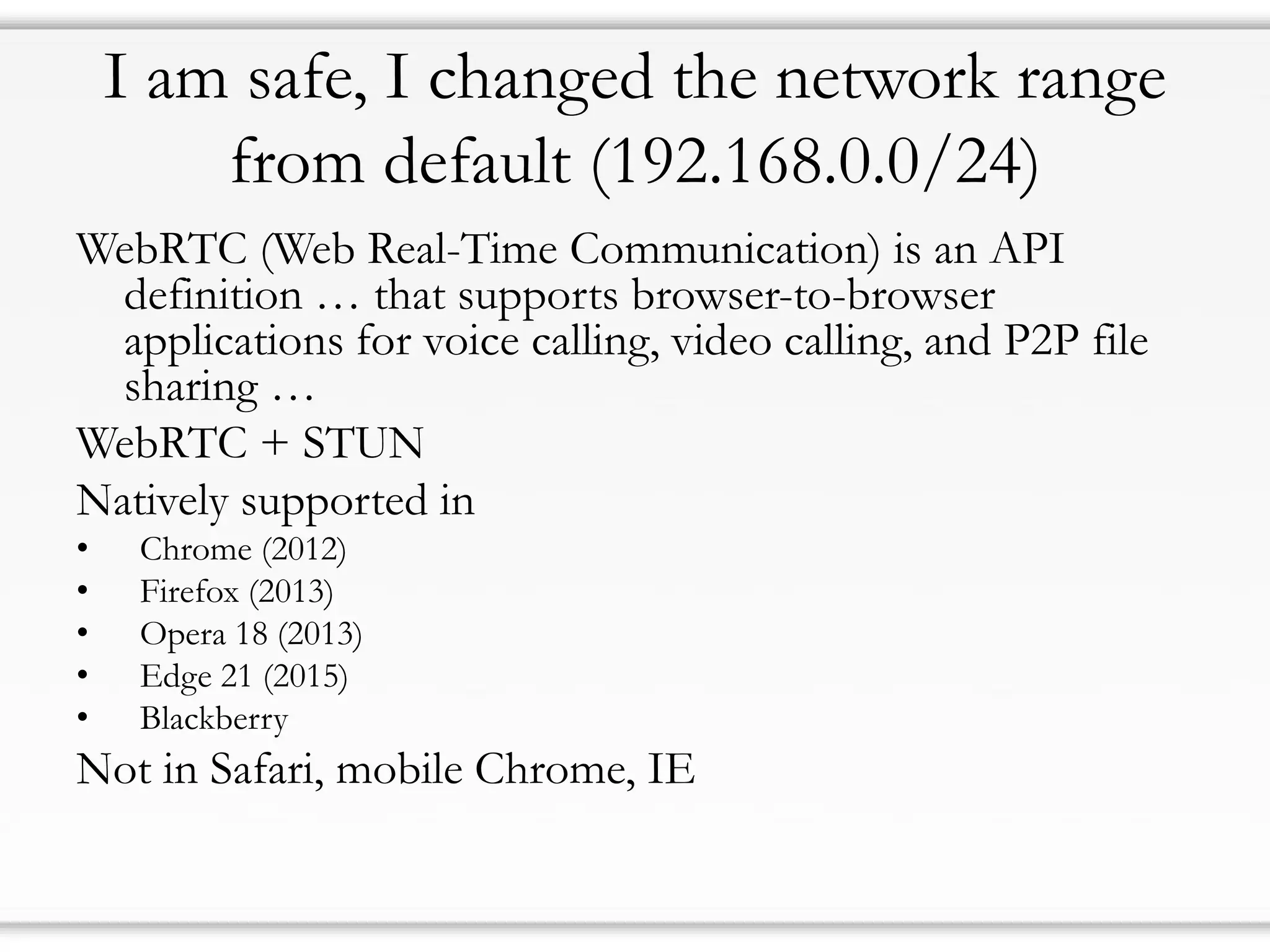 I am safe, I changed the network range
from default (192.168.0.0/24)
WebRTC (Web Real-Time Communication) is an API
definition … that supports browser-to-browser
applications for voice calling, video calling, and P2P file
sharing …
WebRTC + STUN
Natively supported in
• Chrome (2012)
• Firefox (2013)
• Opera 18 (2013)
• Edge 21 (2015)
• Blackberry
Not in Safari, mobile Chrome, IE
 