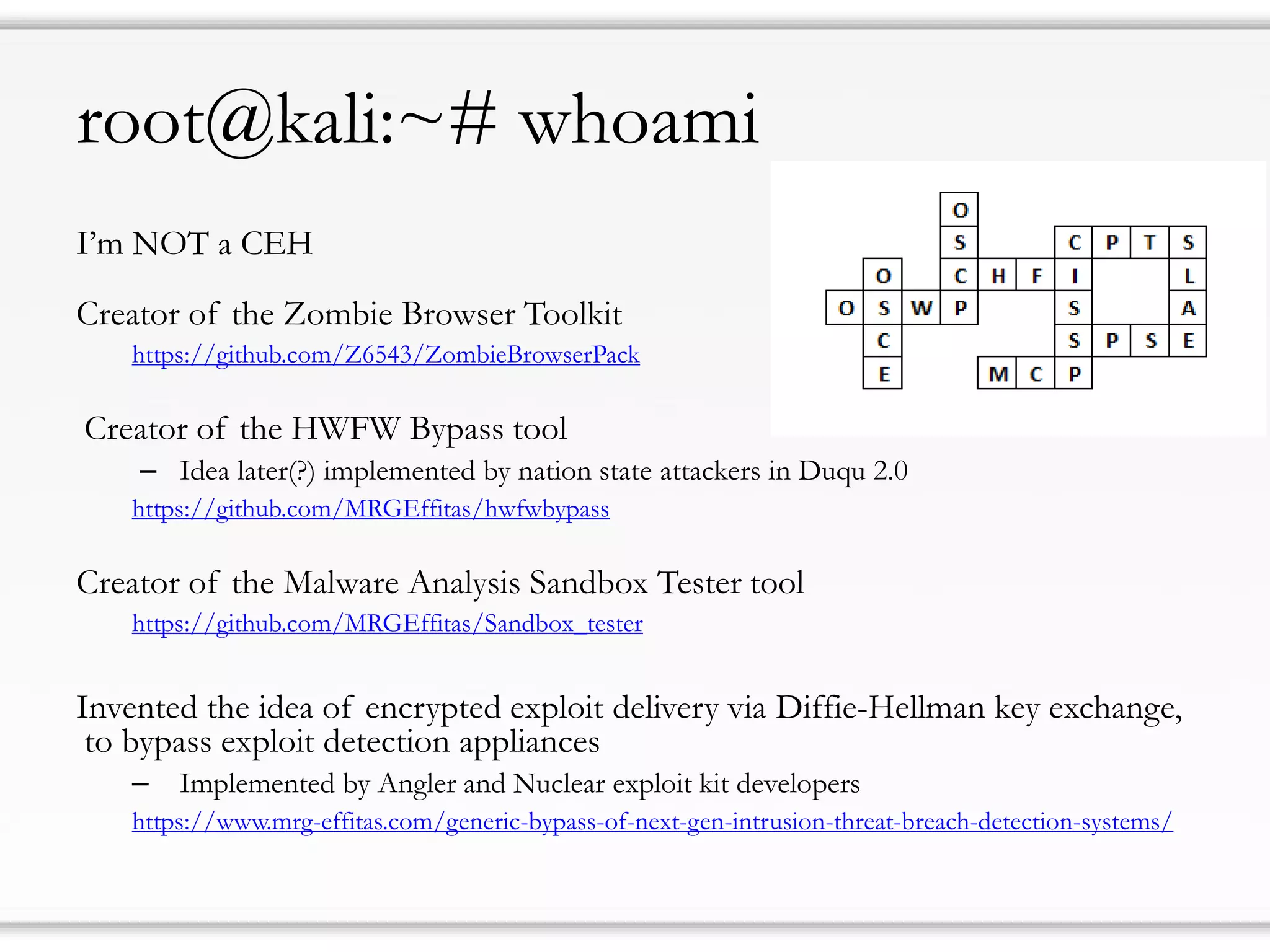 root@kali:~# whoami
I’m NOT a CEH
Creator of the Zombie Browser Toolkit
https://github.com/Z6543/ZombieBrowserPack
Creator of the HWFW Bypass tool
– Idea later(?) implemented by nation state attackers in Duqu 2.0
https://github.com/MRGEffitas/hwfwbypass
Creator of the Malware Analysis Sandbox Tester tool
https://github.com/MRGEffitas/Sandbox_tester
Invented the idea of encrypted exploit delivery via Diffie-Hellman key exchange,
to bypass exploit detection appliances
– Implemented by Angler and Nuclear exploit kit developers
https://www.mrg-effitas.com/generic-bypass-of-next-gen-intrusion-threat-breach-detection-systems/
 