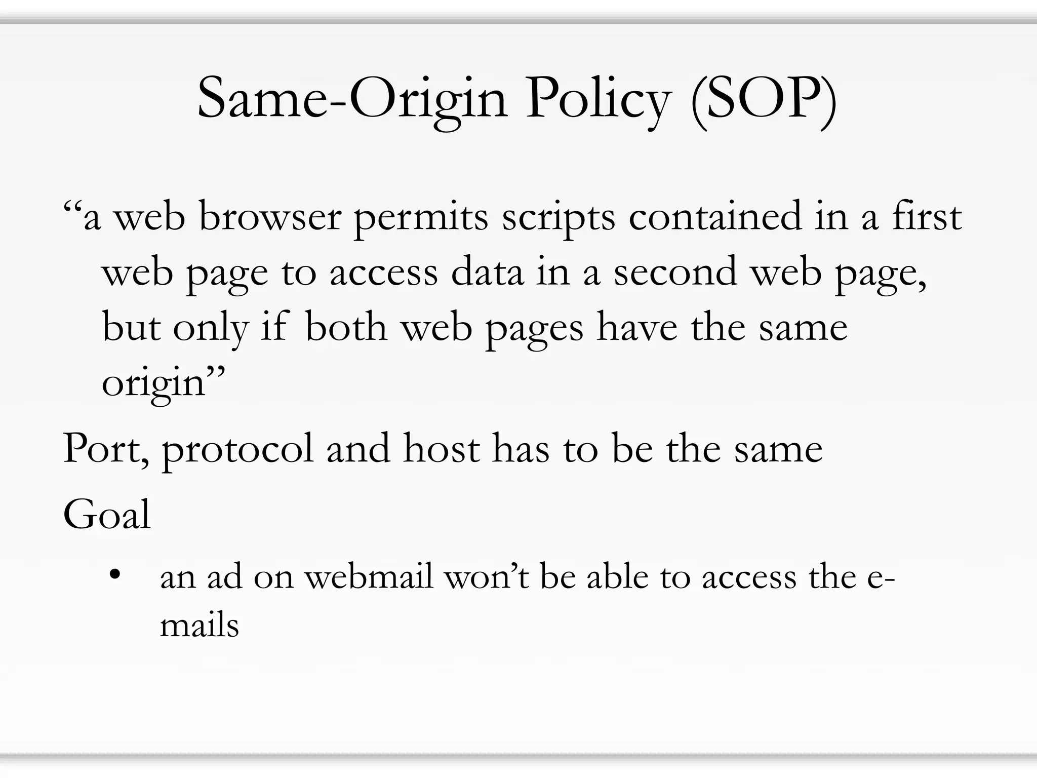 Same-Origin Policy (SOP)
“a web browser permits scripts contained in a first
web page to access data in a second web page,
but only if both web pages have the same
origin”
Port, protocol and host has to be the same
Goal
• an ad on webmail won’t be able to access the e-
mails
 