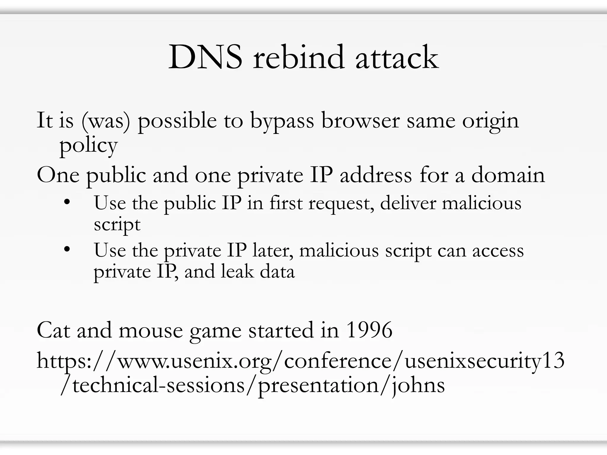 DNS rebind attack
It is (was) possible to bypass browser same origin
policy
One public and one private IP address for a domain
• Use the public IP in first request, deliver malicious
script
• Use the private IP later, malicious script can access
private IP, and leak data
Cat and mouse game started in 1996
https://www.usenix.org/conference/usenixsecurity13
/technical-sessions/presentation/johns
 