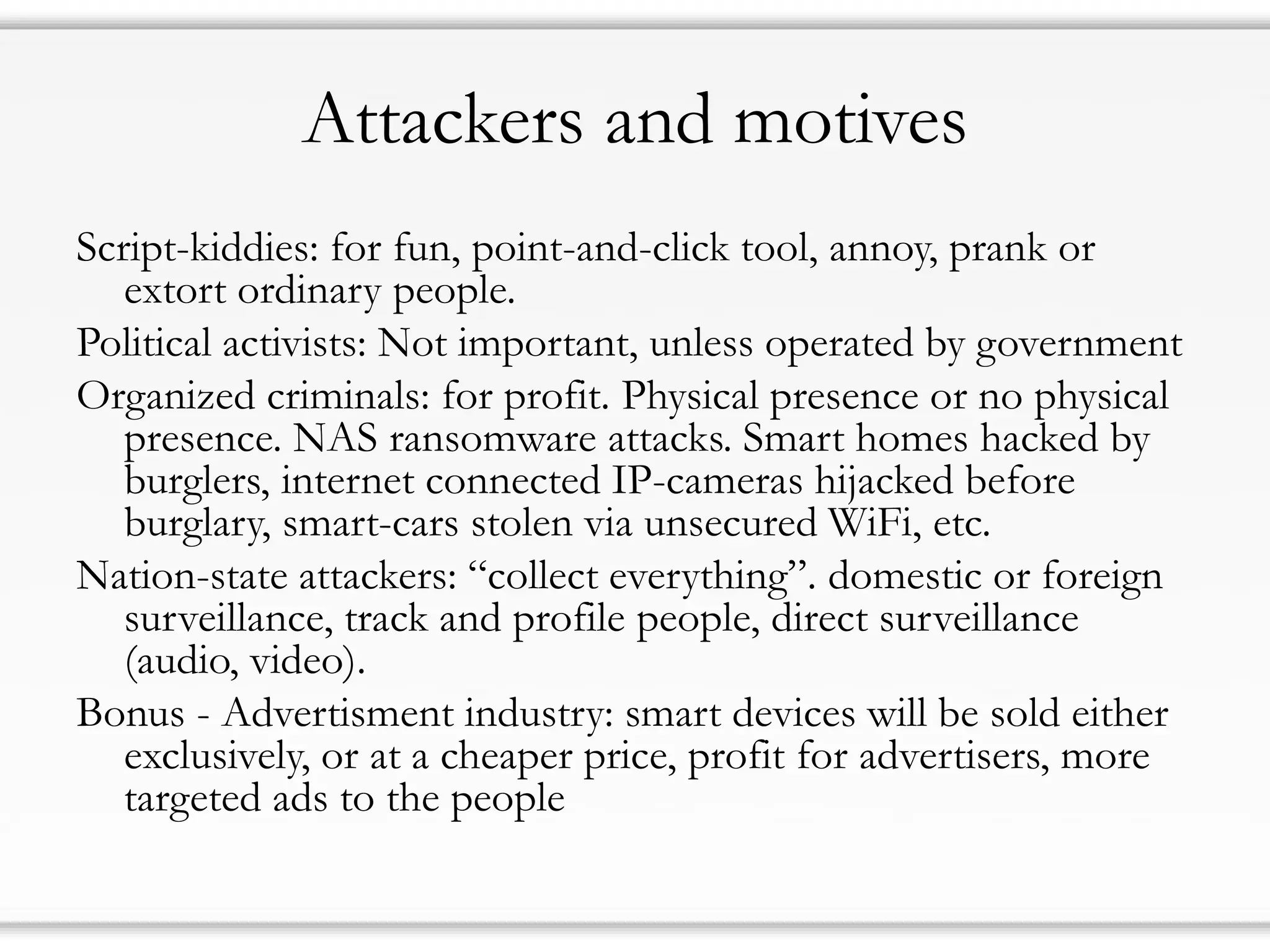 Attackers and motives
Script-kiddies: for fun, point-and-click tool, annoy, prank or
extort ordinary people.
Political activists: Not important, unless operated by government
Organized criminals: for profit. Physical presence or no physical
presence. NAS ransomware attacks. Smart homes hacked by
burglers, internet connected IP-cameras hijacked before
burglary, smart-cars stolen via unsecured WiFi, etc.
Nation-state attackers: “collect everything”. domestic or foreign
surveillance, track and profile people, direct surveillance
(audio, video).
Bonus - Advertisment industry: smart devices will be sold either
exclusively, or at a cheaper price, profit for advertisers, more
targeted ads to the people
 