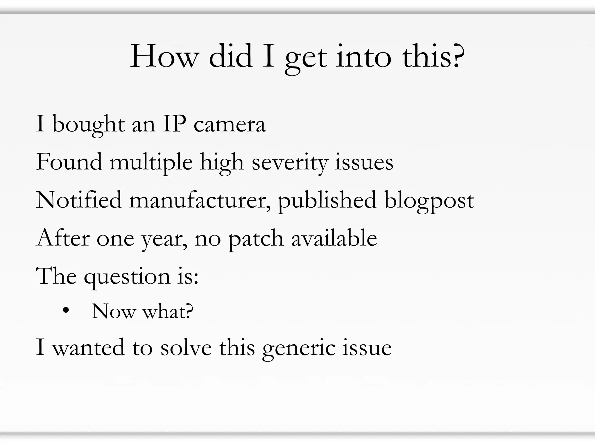 How did I get into this?
I bought an IP camera
Found multiple high severity issues
Notified manufacturer, published blogpost
After one year, no patch available
The question is:
• Now what?
I wanted to solve this generic issue
 