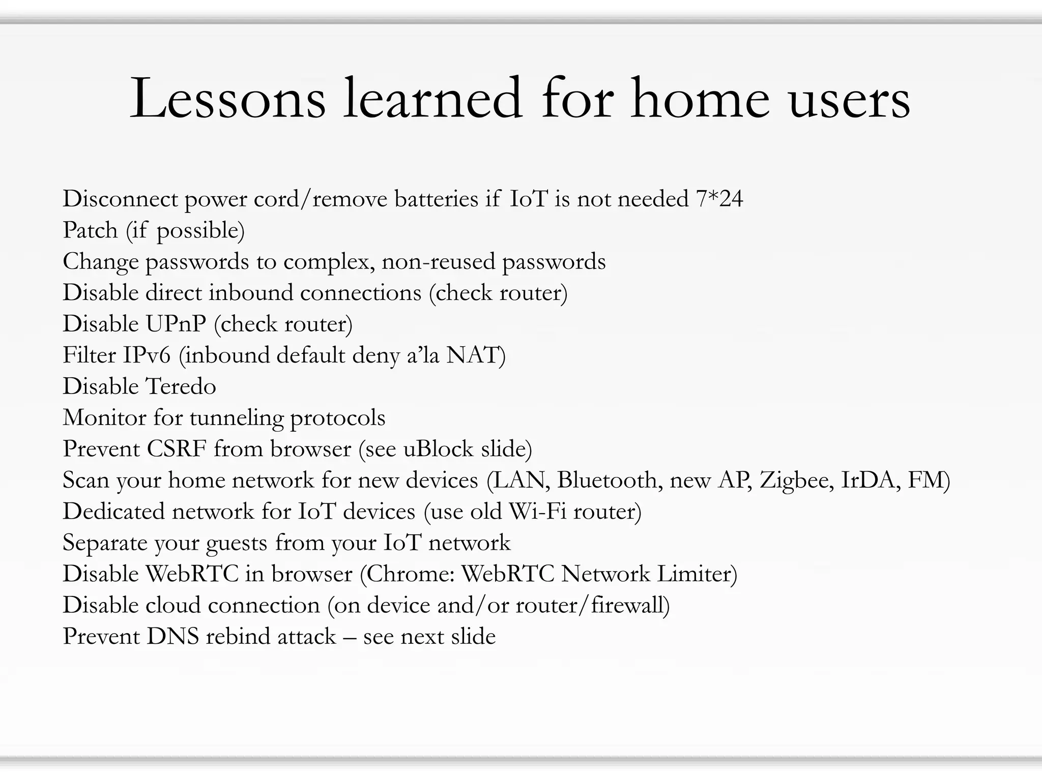 Lessons learned for home users
Disconnect power cord/remove batteries if IoT is not needed 7*24
Patch (if possible)
Change passwords to complex, non-reused passwords
Disable direct inbound connections (check router)
Disable UPnP (check router)
Filter IPv6 (inbound default deny a’la NAT)
Disable Teredo
Monitor for tunneling protocols
Prevent CSRF from browser (see uBlock slide)
Scan your home network for new devices (LAN, Bluetooth, new AP, Zigbee, IrDA, FM)
Dedicated network for IoT devices (use old Wi-Fi router)
Separate your guests from your IoT network
Disable WebRTC in browser (Chrome: WebRTC Network Limiter)
Disable cloud connection (on device and/or router/firewall)
Prevent DNS rebind attack – see next slide
 