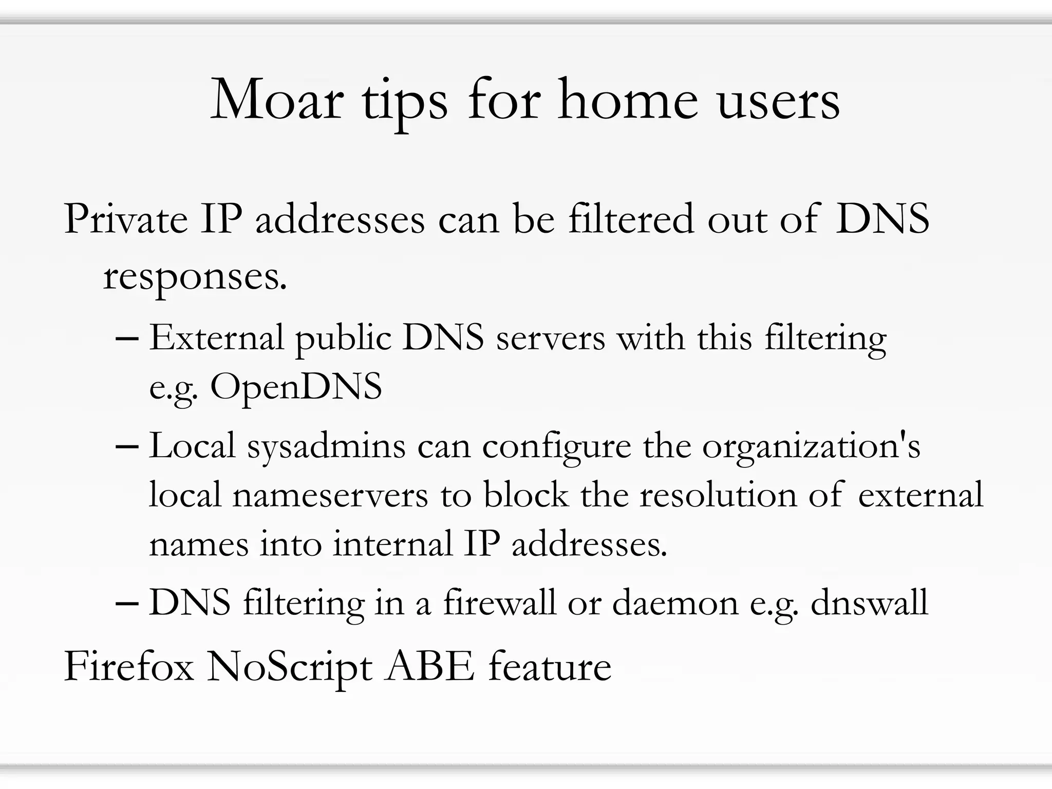 Moar tips for home users
Private IP addresses can be filtered out of DNS
responses.
– External public DNS servers with this filtering
e.g. OpenDNS
– Local sysadmins can configure the organization's
local nameservers to block the resolution of external
names into internal IP addresses.
– DNS filtering in a firewall or daemon e.g. dnswall
Firefox NoScript ABE feature
 