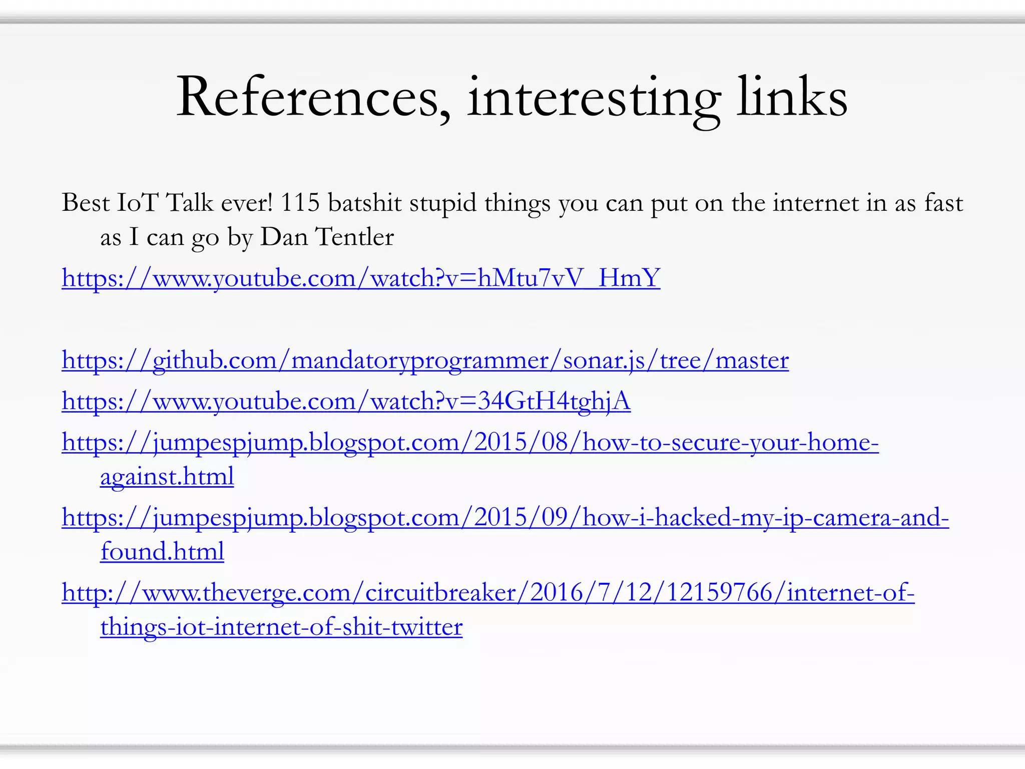 References, interesting links
Best IoT Talk ever! 115 batshit stupid things you can put on the internet in as fast
as I can go by Dan Tentler
https://www.youtube.com/watch?v=hMtu7vV_HmY
https://github.com/mandatoryprogrammer/sonar.js/tree/master
https://www.youtube.com/watch?v=34GtH4tghjA
https://jumpespjump.blogspot.com/2015/08/how-to-secure-your-home-
against.html
https://jumpespjump.blogspot.com/2015/09/how-i-hacked-my-ip-camera-and-
found.html
http://www.theverge.com/circuitbreaker/2016/7/12/12159766/internet-of-
things-iot-internet-of-shit-twitter
 
