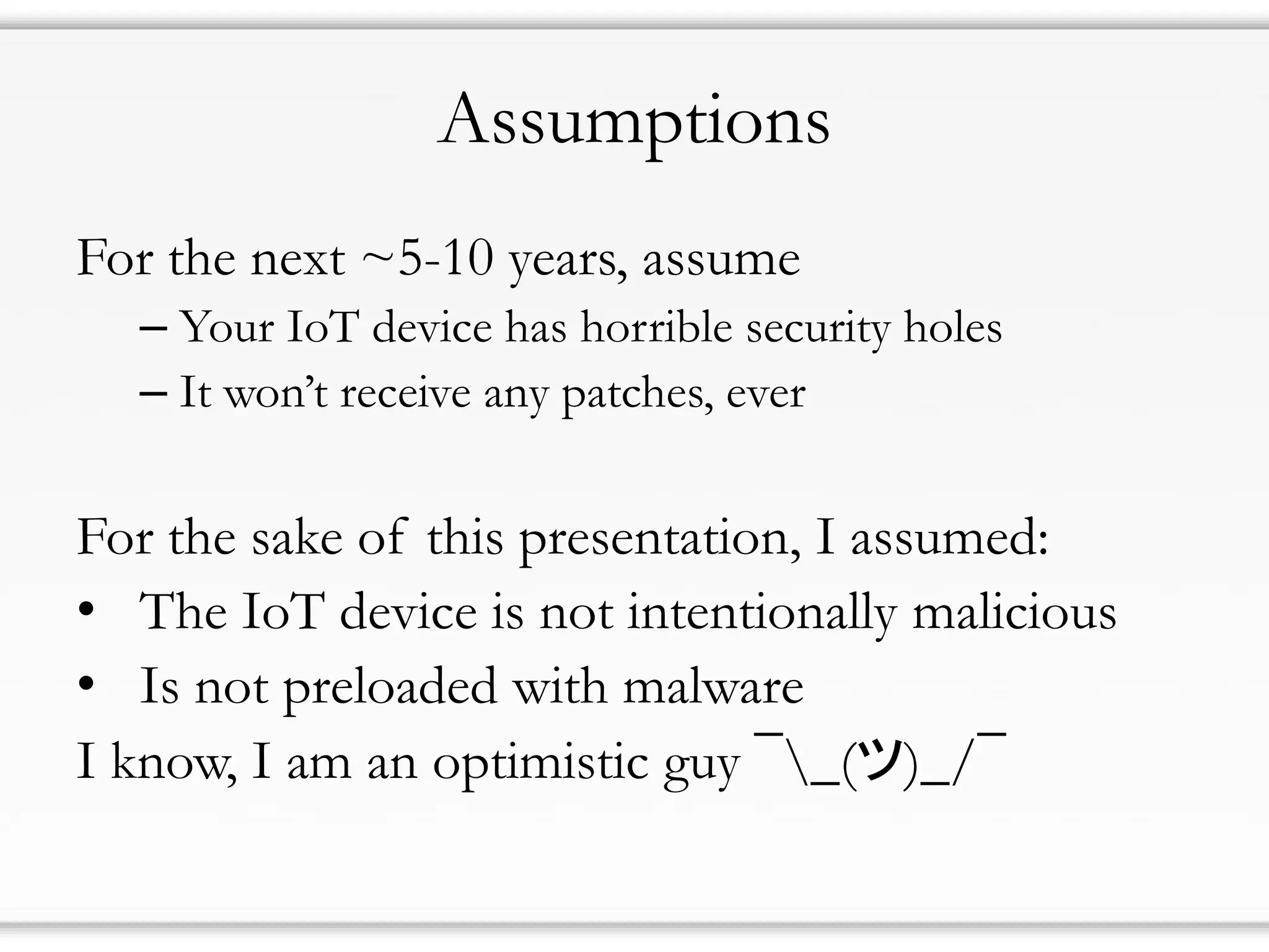 Assumptions
For the next ~5-10 years, assume
– Your IoT device has horrible security holes
– It won’t receive any patches, ever
For the sake of this presentation, I assumed:
• The IoT device is not intentionally malicious
• Is not preloaded with malware
I know, I am an optimistic guy ¯_(ツ)_/¯
 