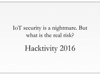IoT security is a nightmare. But
what is the real risk?
Hacktivity 2016
 