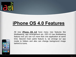 iPhone OS 4.0 Features
All new iPhone OS 4.0 have many new features like
Multitasking, app arrangement etc. iOS 4.0 has Multitasking
feature now you can run more than one application at same
time. Second most useful feature is, we arrange our app
inside to folders and also can change background image
behind to icons.
 
