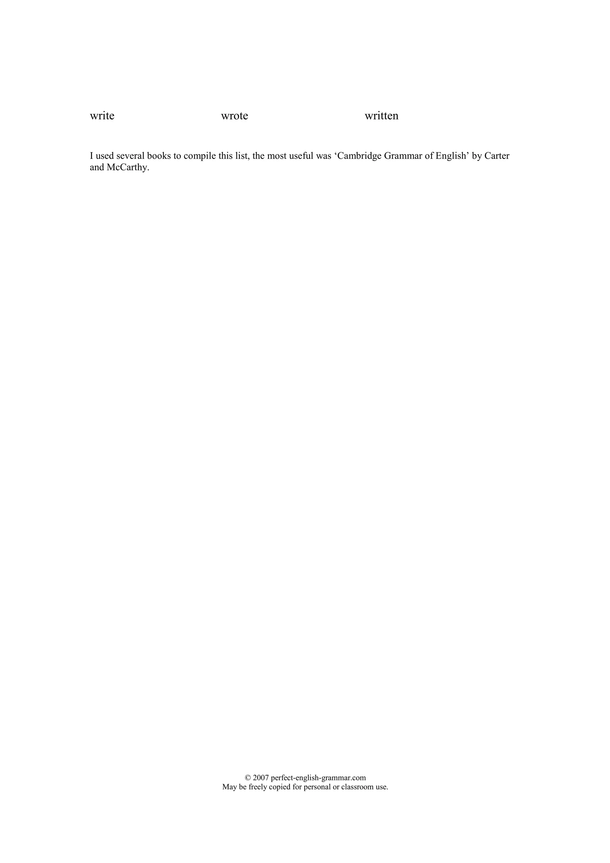 write                           wrote                                      written


I used several books to compile this list, the most useful was ‘Cambridge Grammar of English’ by Carter
and McCarthy.




                                      © 2007 perfect-english-grammar.com
                                May be freely copied for personal or classroom use.
 