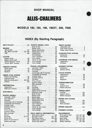 SHOP MANUAL
AUIS-CHALMERS
MODELS 180, 185, 190, 190XT, 200, 7000
INDEX (By Starting Paragraph)
BELT PULLEY 150 ENGINE (DIESEL) CONT.
BRAKES
180 and 185 141
190, 190XT and 200 144, 146
7000 148
CLUTCH
Engine clutch 85
Engine clutch shaft 89
"Power-Director" clutch 93
"Power Shift" dutches 101
COOLING SYSTEM
Water pump ,,. 79
Oil cooler 75
Radiator .78
DIESEL FUEL SYSTEM
Filters and bleeding 60
Injection pump 70
Injection pump gears 33, 33A
Nozzles 62
DIFFERENTIAL
Adjustment 124
R&R and overhaul 125
ELECTRICAL 81
ENGINE (DIESEL)
Assembly—R&R 20
Cam followers 26
Camshaft 36
Connecting rods & bearings 41
Crankshaft and bearings 42
Cylinder head 21
Cylinder sleeves 39
Flywheel .....45
Front oil seal 43
Injection timing 70
Main bearings 42
Oil pan 46
Oil pump 47, 47A
Piston pins 40
Piston & rod removal 38
Pistons and rings 39
Rear oil seal 44
Rocker arms 27
Speed adjustments 72
Timing gear cover 29
Timing gears 30
Turbocharger 73
Valve clearance 28
Valve guides 24
Valves & valve seats 22
Valve springs 25
Valve timing 30
ENGINE (NON DIESEL)
Assembly—R&R., 20
Cam followers 26
Camshaft 36
Connecting rods & bearings 41
Crankshaft & bearings 42
Cylinder head ., 21
Cylinder sleeves 39
Flywheel 45
Front oil seal 43
Ignition timing 83
Main bearings 42
Oil pan 46
Oil pump .47
Piston pins 40
Piston & rod removal 38
Pistons & rings 39
Rear oil seal 44
Rocker arms 27
Spark plugs 81
Speed adjustment 76
Timing gear cover 29
Timing gears 30
Valve clearance 28
Valve guides 24
Valves & valve seats 23
Valve springs 25
Valve timing 30
FINAL DRIVE & DIFFERENTL^L
Bevel gears adjust 128
Bull gear renew 131, 137
Bull pinion renew 133, 136
Differential overhaul 125
Wheel axle shafts 131, 139
FRONT SYSTEM
Adjustable axle 5
Dual wheel tricycle 3
Single wheel tricycle 1
GASOLINE tUEL SYSTEM
Carburetor 49
Fuel pump 51
GOVERNOR (NON DIESEL)
Adjustment 76
Overhaul 77
IGNITION SYSTEM
Distributor 82
Ignition timing 83
LP GAS SYSTEM
Adjustments 52
Carburetor 53
Filter 56
Regulator 54
"POWER DIRECTOR''
Clutch 93
Control valve .92
Shafts and gears 95
"POWER SHIFT"
Clutches 101
Control valves 100
Shafts and gears 103
POWER LIFT SYSTEM
Pump 184
Testing 174
Work cylinders 193
POWER TAKE-OFF 154
STEERING SYSTEM 11
TRANSMISSION
Bevel pinion shaft 110, 115, 120
Countershaft 112. 117, 122
Input shaft 109, 114, 119
Reverse idler 113, 118, 123
Shifter assembly 107, 108
 
