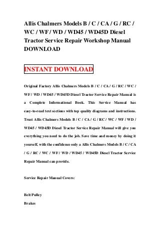 Allis Chalmers Models B / C / CA / G / RC /
WC / WF / WD / WD45 / WD45D Diesel
Tractor Service Repair Workshop Manual
DOWNLOAD


INSTANT DOWNLOAD

Original Factory Allis Chalmers Models B / C / CA / G / RC / WC /

WF / WD / WD45 / WD45D Diesel Tractor Service Repair Manual is

a Complete Informational Book. This Service Manual has

easy-to-read text sections with top quality diagrams and instructions.

Trust Allis Chalmers Models B / C / CA / G / RC / WC / WF / WD /

WD45 / WD45D Diesel Tractor Service Repair Manual will give you

everything you need to do the job. Save time and money by doing it

yourself, with the confidence only a Allis Chalmers Models B / C / CA

/ G / RC / WC / WF / WD / WD45 / WD45D Diesel Tractor Service

Repair Manual can provide.



Service Repair Manual Covers:



Belt Pulley

Brakes
 