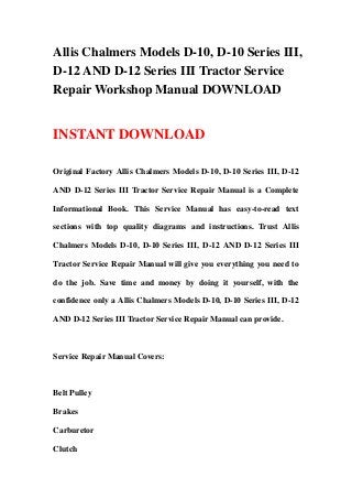 Allis Chalmers Models D-10, D-10 Series III,
D-12 AND D-12 Series III Tractor Service
Repair Workshop Manual DOWNLOAD


INSTANT DOWNLOAD

Original Factory Allis Chalmers Models D-10, D-10 Series III, D-12

AND D-12 Series III Tractor Service Repair Manual is a Complete

Informational Book. This Service Manual has easy-to-read text

sections with top quality diagrams and instructions. Trust Allis

Chalmers Models D-10, D-10 Series III, D-12 AND D-12 Series III

Tractor Service Repair Manual will give you everything you need to

do the job. Save time and money by doing it yourself, with the

confidence only a Allis Chalmers Models D-10, D-10 Series III, D-12

AND D-12 Series III Tractor Service Repair Manual can provide.



Service Repair Manual Covers:



Belt Pulley

Brakes

Carburetor

Clutch
 