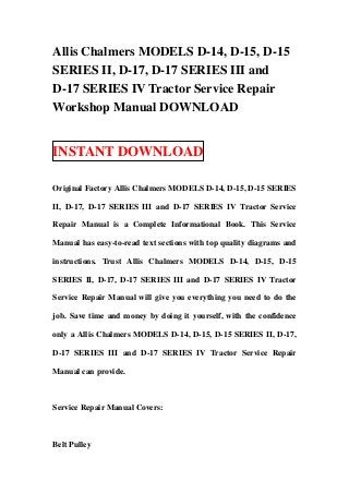 Allis Chalmers MODELS D-14, D-15, D-15
SERIES II, D-17, D-17 SERIES III and
D-17 SERIES IV Tractor Service Repair
Workshop Manual DOWNLOAD


INSTANT DOWNLOAD

Original Factory Allis Chalmers MODELS D-14, D-15, D-15 SERIES

II, D-17, D-17 SERIES III and D-17 SERIES IV Tractor Service

Repair Manual is a Complete Informational Book. This Service

Manual has easy-to-read text sections with top quality diagrams and

instructions. Trust Allis Chalmers MODELS D-14, D-15, D-15

SERIES II, D-17, D-17 SERIES III and D-17 SERIES IV Tractor

Service Repair Manual will give you everything you need to do the

job. Save time and money by doing it yourself, with the confidence

only a Allis Chalmers MODELS D-14, D-15, D-15 SERIES II, D-17,

D-17 SERIES III and D-17 SERIES IV Tractor Service Repair

Manual can provide.



Service Repair Manual Covers:



Belt Pulley
 