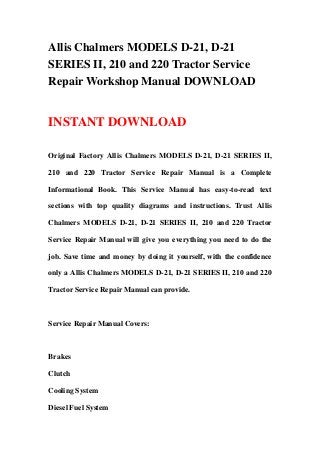 Allis Chalmers MODELS D-21, D-21
SERIES II, 210 and 220 Tractor Service
Repair Workshop Manual DOWNLOAD
INSTANT DOWNLOAD
Original Factory Allis Chalmers MODELS D-21, D-21 SERIES II,
210 and 220 Tractor Service Repair Manual is a Complete
Informational Book. This Service Manual has easy-to-read text
sections with top quality diagrams and instructions. Trust Allis
Chalmers MODELS D-21, D-21 SERIES II, 210 and 220 Tractor
Service Repair Manual will give you everything you need to do the
job. Save time and money by doing it yourself, with the confidence
only a Allis Chalmers MODELS D-21, D-21 SERIES II, 210 and 220
Tractor Service Repair Manual can provide.
Service Repair Manual Covers:
Brakes
Clutch
Cooling System
Diesel Fuel System
 