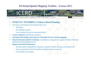 All-Island Spatial Mapping Toolkits – Census 2011
• INNICCO / INTERREG: Evidence Based Planning
• Develop an All Island on line Digital Atlas Tool• Develop an All-Island on-line Digital Atlas Tool
– All-Island
– Cross Border specific
L l A th it /L l G t Di t i t– Local Authority/Local Government District
• Census Seminars (preliminary analysis)
• All-Island 2011 Deprivation Index & All-Island Travel to Work mapping
D t f D i i QGIS k h k h i d id i f d• Data for Decisions QGIS workshops: workshops on using data to support evidence informed
planning, funding applications etc
• Digital Atlas Hard Publication
S t l l i ( l ti d ti t t h lth h i i t t )– Sectoral analysis (population, education, transport, health, housing, environment etc)
– Expert commentary from NI and RoI academic/policy community
– Cross Border case-studies
 
