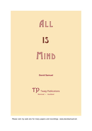 AL L
                                  IS

                            MIND
                              David Samuel




                       TP       Twaig Publications
                             Montreal -- Auckland




Please visit my web site for many papers and recordings www.davidsamuel.net
 