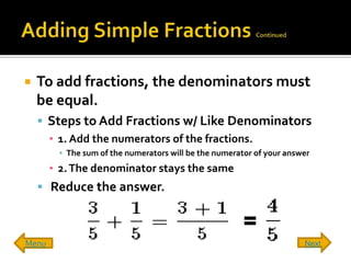    To add fractions, the denominators must
    be equal.
     Steps to Add Fractions w/ Like Denominators
      ▪ 1. Add the numerators of the fractions.
        ▪ The sum of the numerators will be the numerator of your answer
       ▪ 2. The denominator stays the same
     Reduce the answer.



Menu                                                                  Next
 