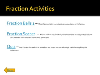 Fraction Balls 1 –                          Match fractions to the correct picture representation of the fraction.




Fraction Soccer –                              Answer addition or subtraction problems correctly to score points or prevent
  your opponent (the computer) from scoring against you!




Quiz –          Don’t forget, this needs to be printed out and turned in or you will not get credit for completing the
  assignment.




Menu
 